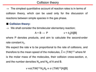 Collision theory
 The simplest quantitative account of reaction rates is in terms of
collision theory, which can be used only for the discussion of
reactions between simple species in the gas phase.
■ Collision theory:
 We shall consider the bimolecular elementary reaction;
A + B → P v = k2[A][B]
where P denotes products, and aim to calculate the second-order
rate constant k2.
We expect the rate v to be proportional to the rate of collisions, and
therefore to the mean speed of the molecules, c ∝ (T/M)1/2 where M
is the molar mass of the molecules, their collision cross-section, σ,
and the number densities NA and NB of A and B.
v ∝σ(T/M)1/2NANB ∝ σ (T/M)1/2[A][B]
 