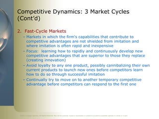 Competitive Dynamics: 3 Market Cycles
(Cont’d)

2. Fast-Cycle Markets
    – Markets in which the firm's capabilities that contribute to
      competitive advantages are not shielded from imitation and
      where imitation is often rapid and inexpensive
    – Focus: learning how to rapidly and continuously develop new
      competitive advantages that are superior to those they replace
      (creating innovation)
    – Avoid loyalty to any one product, possibly cannibalizing their own
      current products to launch new ones before competitors learn
      how to do so through successful imitation
    – Continually try to move on to another temporary competitive
      advantage before competitors can respond to the first one




 ©2011 Cengage Learning. All Rights Reserved. May not be scanned, copied or duplicated, or posted to a publicly accessible website, in whole or in part.
 