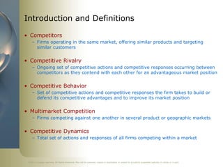 Introduction and Definitions

• Competitors
    – Firms operating in the same market, offering similar products and targeting
      similar customers


• Competitive Rivalry
    – Ongoing set of competitive actions and competitive responses occurring between
      competitors as they contend with each other for an advantageous market position


• Competitive Behavior
    – Set of competitive actions and competitive responses the firm takes to build or
      defend its competitive advantages and to improve its market position


• Multimarket Competition
    – Firms competing against one another in several product or geographic markets


• Competitive Dynamics
    – Total set of actions and responses of all firms competing within a market




 ©2011 Cengage Learning. All Rights Reserved. May not be scanned, copied or duplicated, or posted to a publicly accessible website, in whole or in part.
 