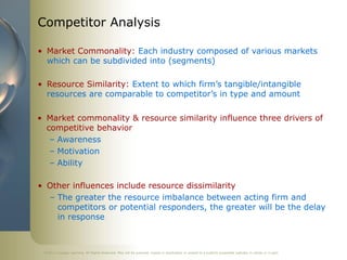 Competitor Analysis

• Market Commonality: Each industry composed of various markets
  which can be subdivided into (segments)

• Resource Similarity: Extent to which firm’s tangible/intangible
  resources are comparable to competitor’s in type and amount

• Market commonality & resource similarity influence three drivers of
  competitive behavior
   – Awareness
   – Motivation
   – Ability

• Other influences include resource dissimilarity
  – The greater the resource imbalance between acting firm and
    competitors or potential responders, the greater will be the delay
    in response



 ©2011 Cengage Learning. All Rights Reserved. May not be scanned, copied or duplicated, or posted to a publicly accessible website, in whole or in part.
 