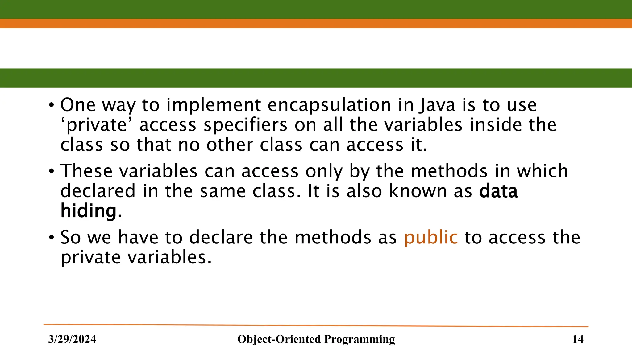 • One way to implement encapsulation in Java is to use ‘private’ access specifiers on all the variables inside the class so that no other class can access it. • These variables can access only by the methods in which declared in the same class. It is also known as data hiding. • So we have to declare the methods as public to access the private variables. 3/29/2024 Object-Oriented Programming 14 