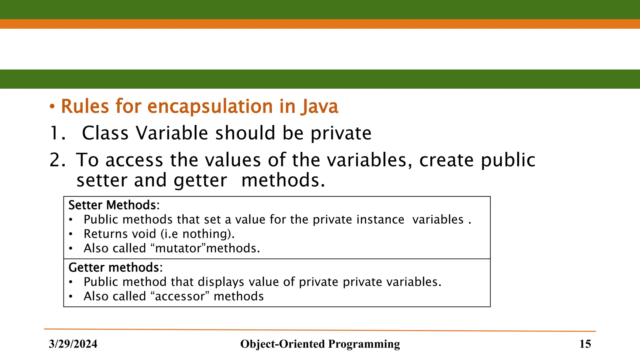 • Rules for encapsulation in Java 1. Class Variable should be private 2. To access the values of the variables, create public setter and getter methods. 3/29/2024 Object-Oriented Programming 15 Setter Methods: • Public methods that set a value for the private instance variables . • Returns void (i.e nothing). • Also called “mutator”methods. Getter methods: • Public method that displays value of private private variables. • Also called “accessor” methods 