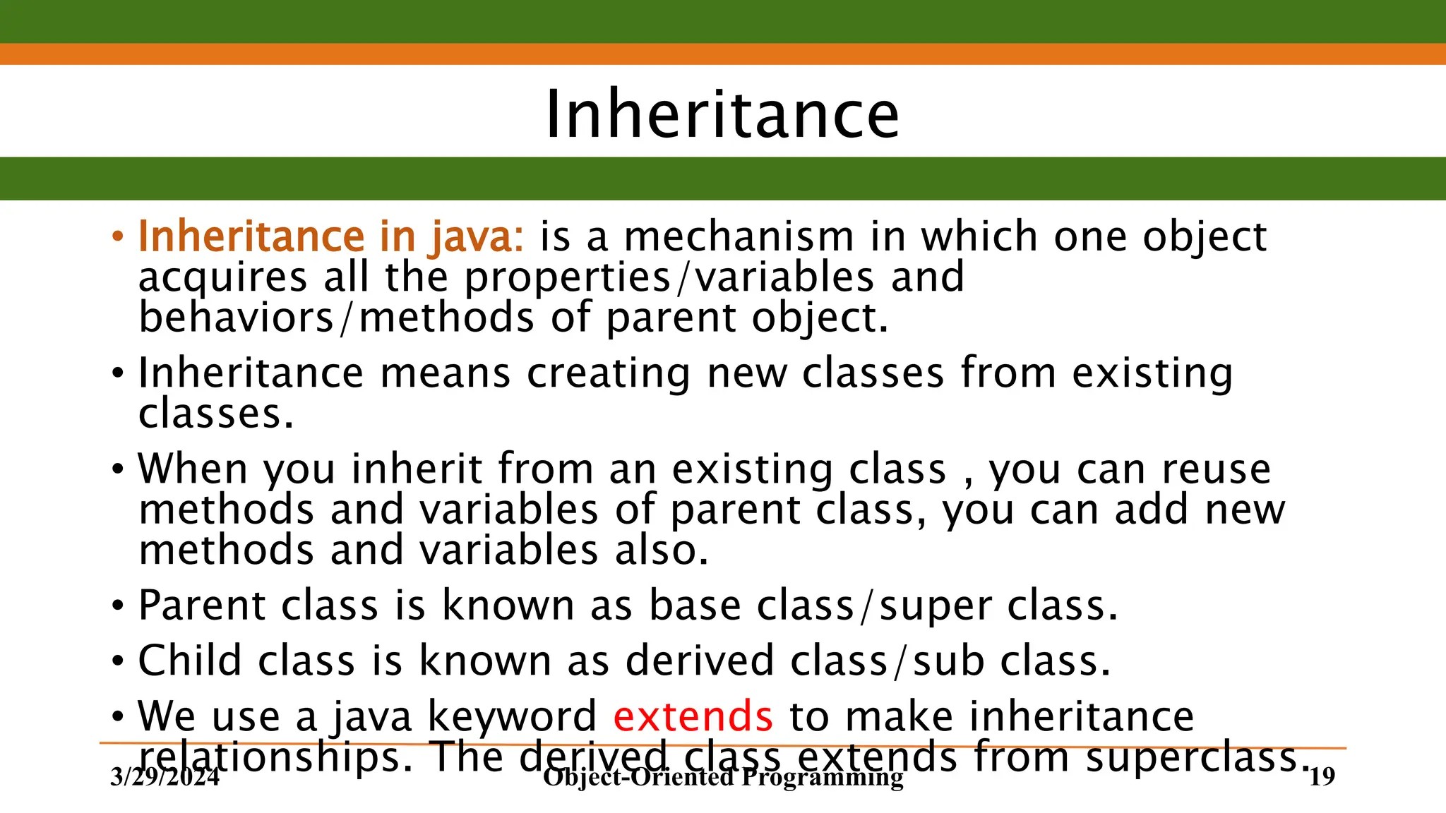 Inheritance • Inheritance in java: is a mechanism in which one object acquires all the properties/variables and behaviors/methods of parent object. • Inheritance means creating new classes from existing classes. • When you inherit from an existing class , you can reuse methods and variables of parent class, you can add new methods and variables also. • Parent class is known as base class/super class. • Child class is known as derived class/sub class. • We use a java keyword extends to make inheritance relationships. The derived class extends from superclass. 3/29/2024 Object-Oriented Programming 19 