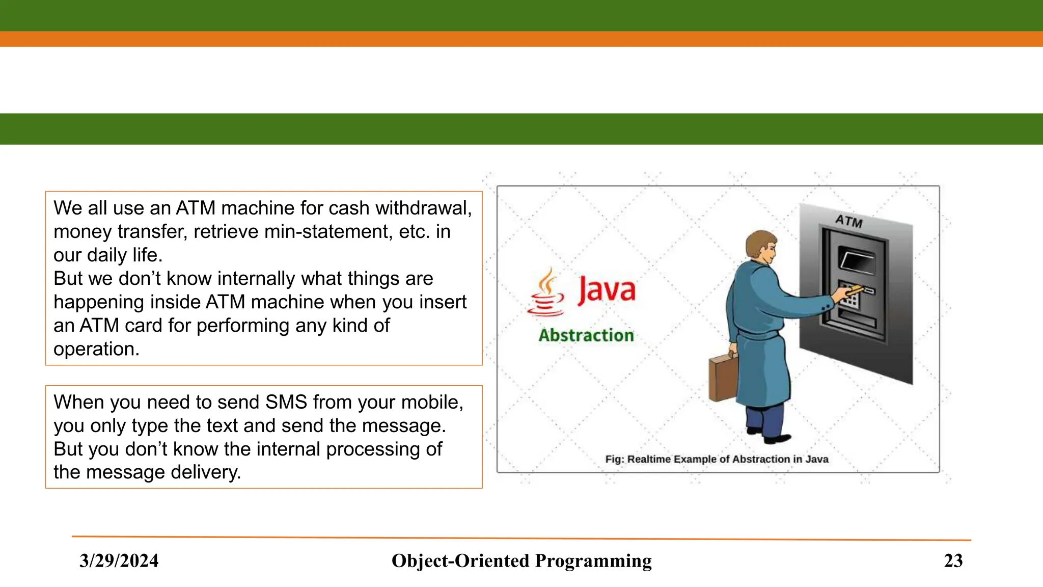 3/29/2024 Object-Oriented Programming 23 We all use an ATM machine for cash withdrawal, money transfer, retrieve min-statement, etc. in our daily life. But we don’t know internally what things are happening inside ATM machine when you insert an ATM card for performing any kind of operation. When you need to send SMS from your mobile, you only type the text and send the message. But you don’t know the internal processing of the message delivery. 