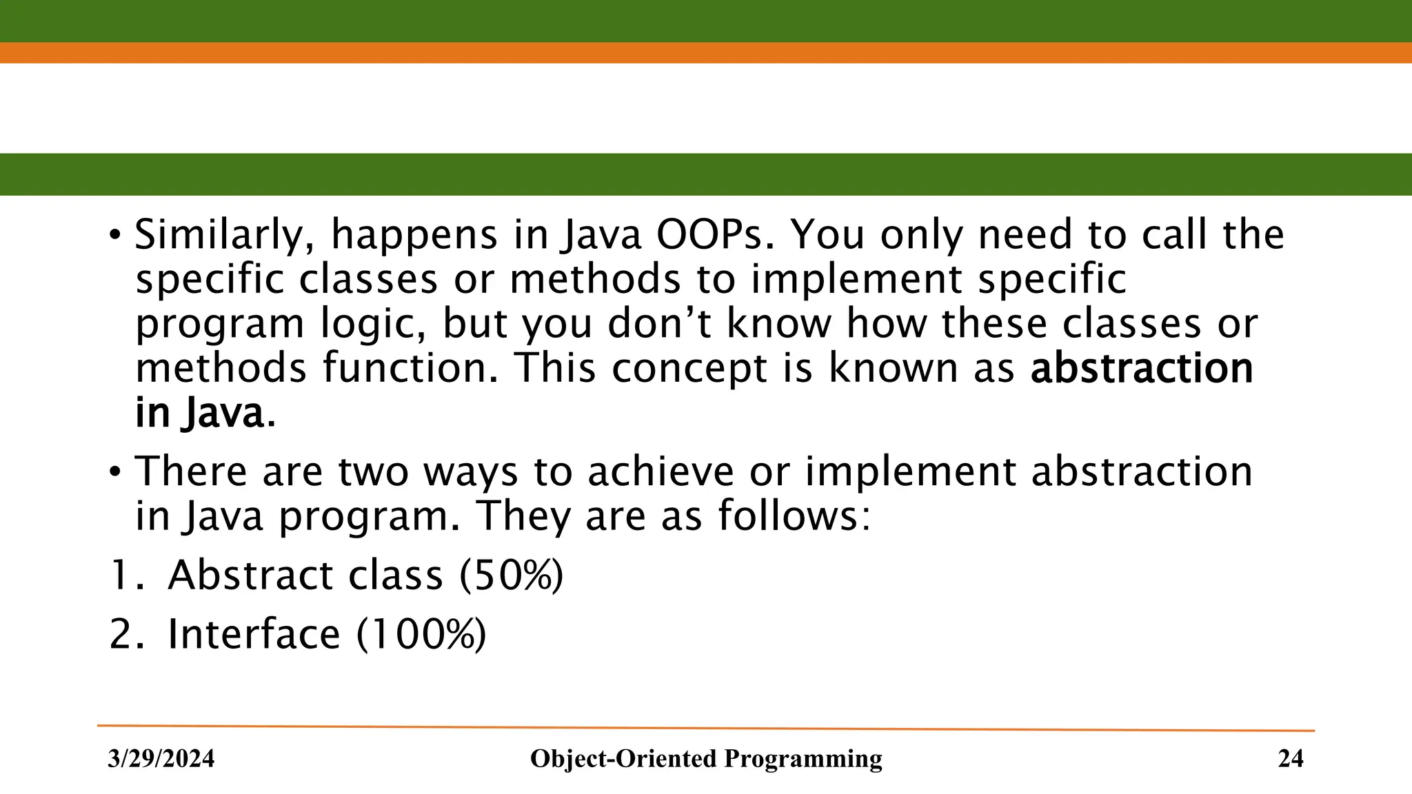 • Similarly, happens in Java OOPs. You only need to call the specific classes or methods to implement specific program logic, but you don’t know how these classes or methods function. This concept is known as abstraction in Java. • There are two ways to achieve or implement abstraction in Java program. They are as follows: 1. Abstract class (50%) 2. Interface (100%) 3/29/2024 Object-Oriented Programming 24 