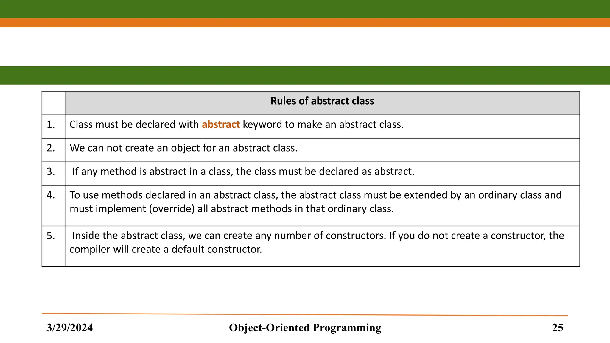 Rules of abstract class 1. Class must be declared with abstract keyword to make an abstract class. 2. We can not create an object for an abstract class. 3. If any method is abstract in a class, the class must be declared as abstract. 4. To use methods declared in an abstract class, the abstract class must be extended by an ordinary class and must implement (override) all abstract methods in that ordinary class. 5. Inside the abstract class, we can create any number of constructors. If you do not create a constructor, the compiler will create a default constructor. 3/29/2024 Object-Oriented Programming 25 