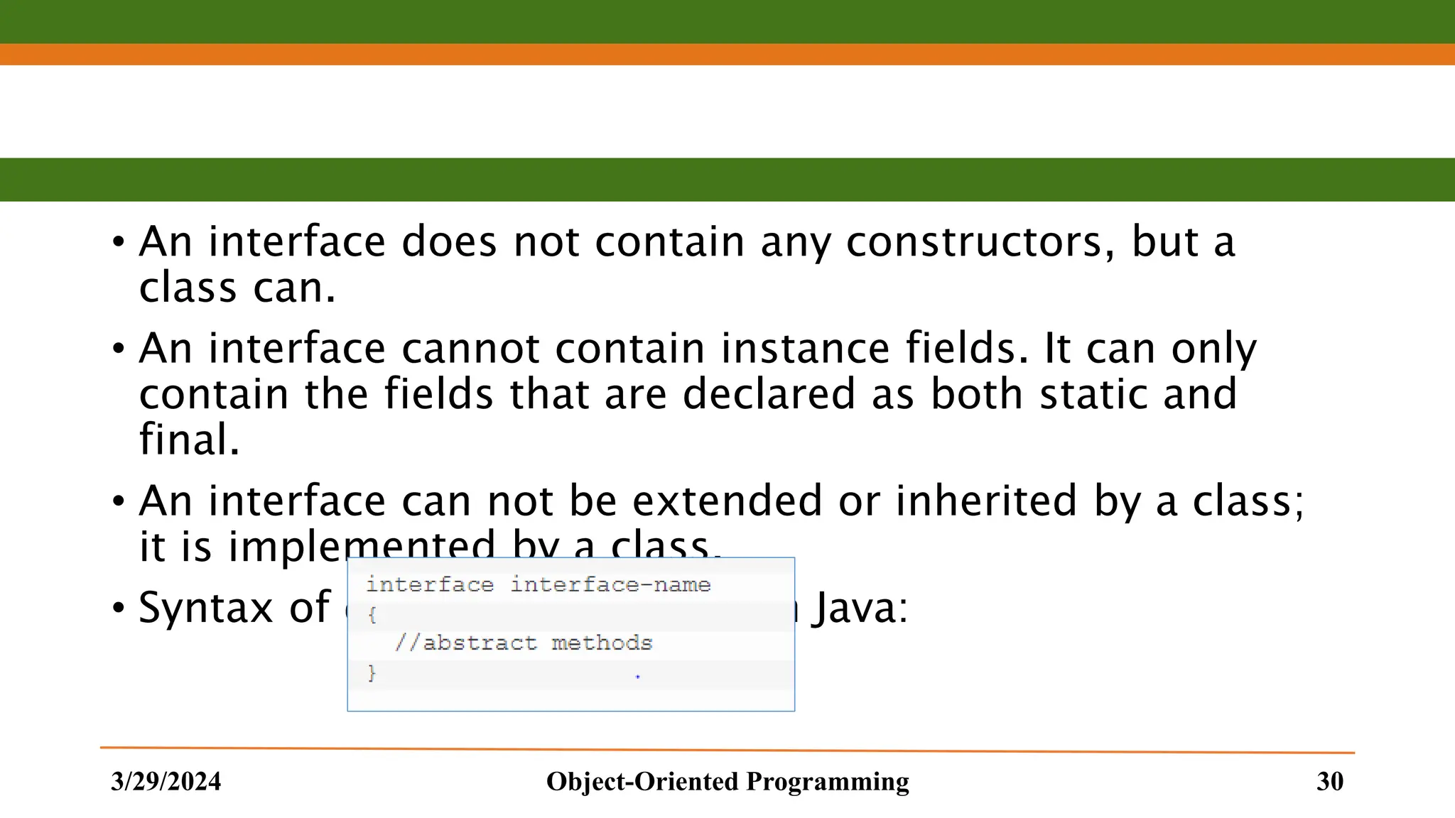 • An interface does not contain any constructors, but a class can. • An interface cannot contain instance fields. It can only contain the fields that are declared as both static and final. • An interface can not be extended or inherited by a class; it is implemented by a class. • Syntax of declaring Interfaces in Java: 3/29/2024 Object-Oriented Programming 30 