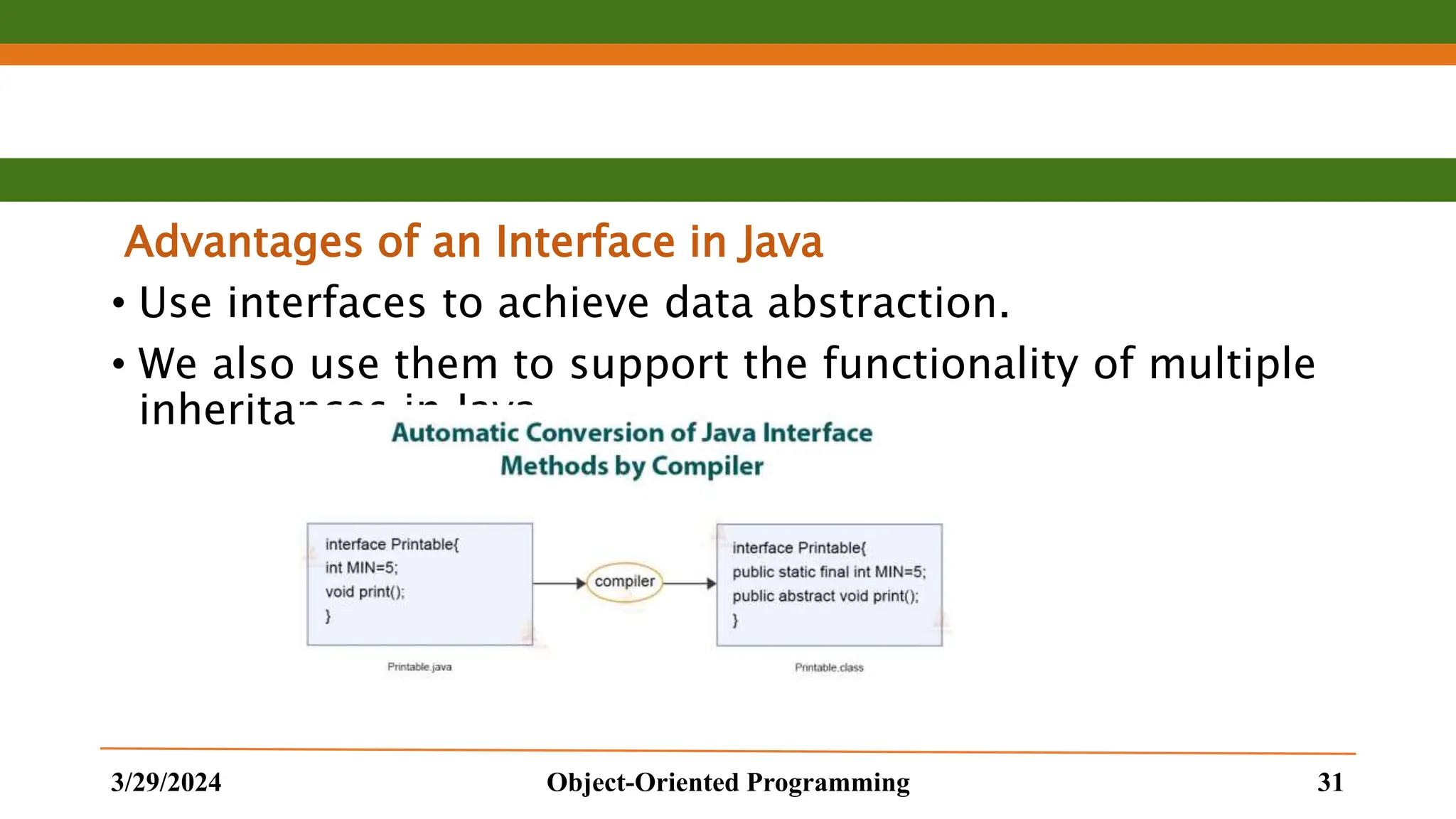 Advantages of an Interface in Java • Use interfaces to achieve data abstraction. • We also use them to support the functionality of multiple inheritances in Java. 3/29/2024 Object-Oriented Programming 31 