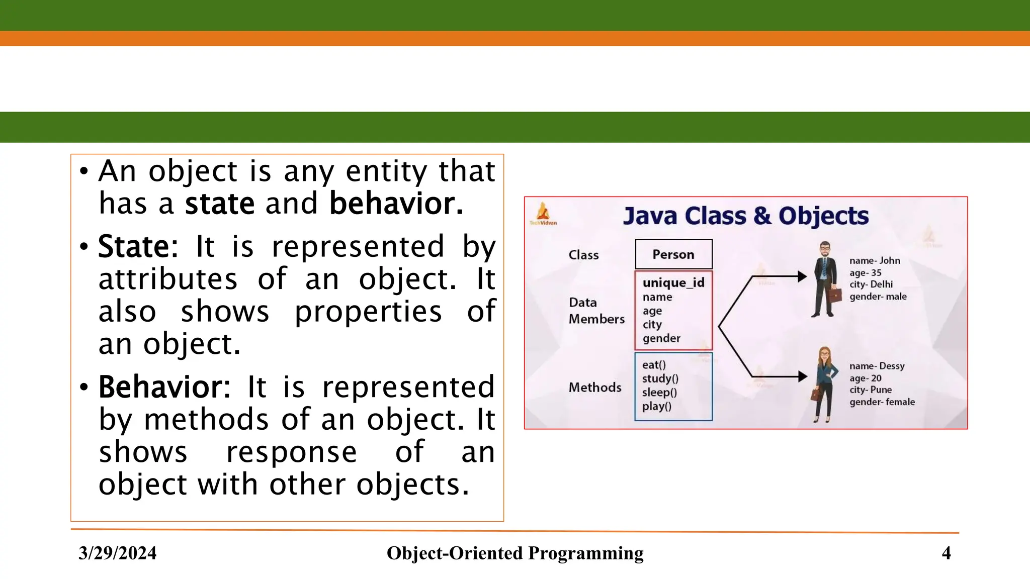 • An object is any entity that has a state and behavior. • State: It is represented by attributes of an object. It also shows properties of an object. • Behavior: It is represented by methods of an object. It shows response of an object with other objects. 3/29/2024 Object-Oriented Programming 4 