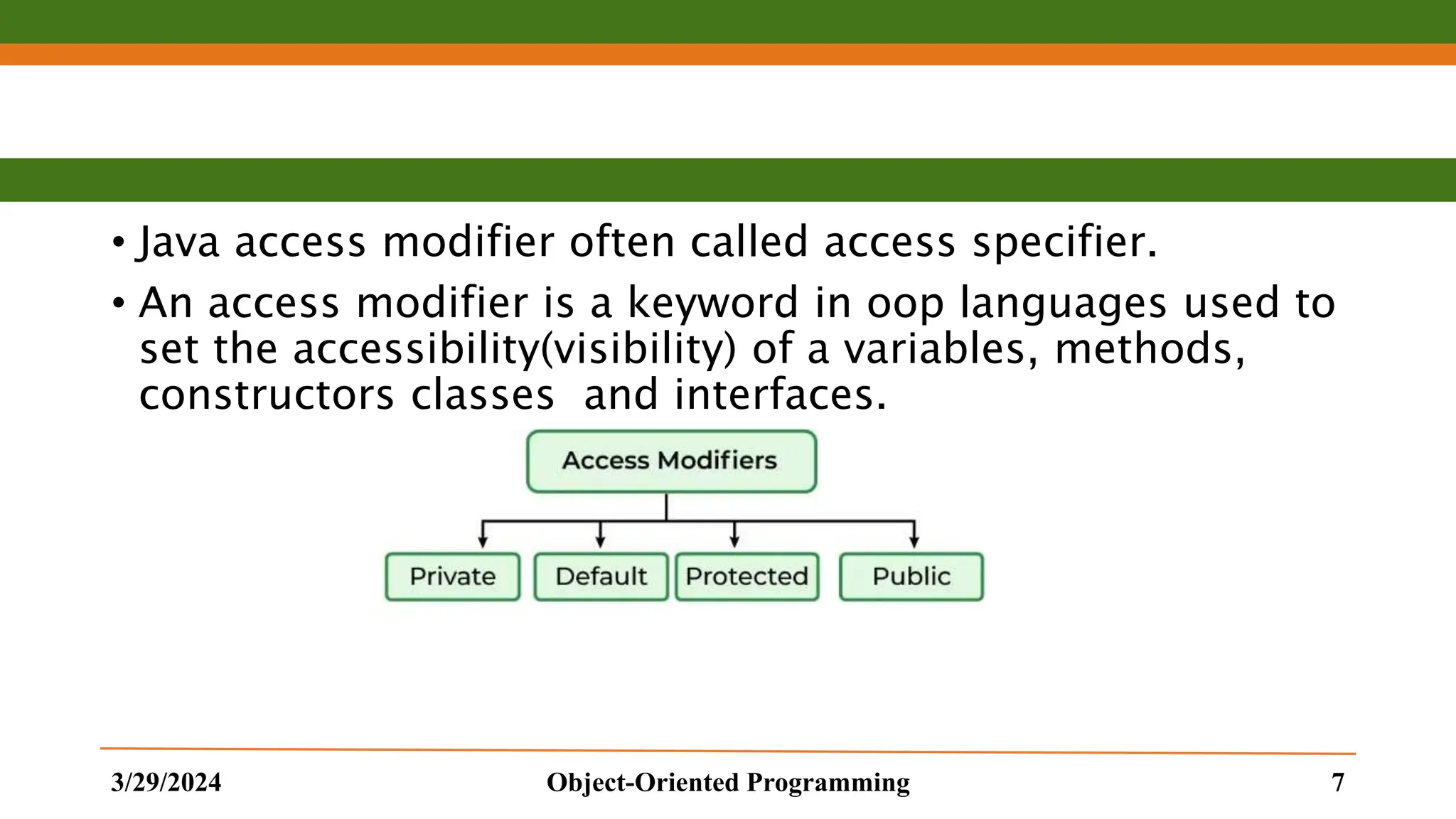 • Java access modifier often called access specifier. • An access modifier is a keyword in oop languages used to set the accessibility(visibility) of a variables, methods, constructors classes and interfaces. 3/29/2024 Object-Oriented Programming 7 