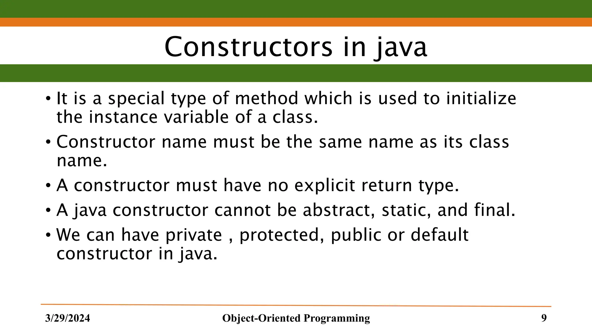 Constructors in java • It is a special type of method which is used to initialize the instance variable of a class. • Constructor name must be the same name as its class name. • A constructor must have no explicit return type. • A java constructor cannot be abstract, static, and final. • We can have private , protected, public or default constructor in java. 3/29/2024 Object-Oriented Programming 9 