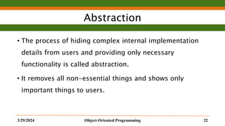Abstraction
• The process of hiding complex internal implementation
details from users and providing only necessary
functionality is called abstraction.
• It removes all non-essential things and shows only
important things to users.
3/29/2024 Object-Oriented Programming 22
 