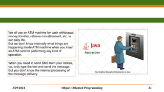3/29/2024 Object-Oriented Programming 23
We all use an ATM machine for cash withdrawal,
money transfer, retrieve min-statement, etc. in
our daily life.
But we don’t know internally what things are
happening inside ATM machine when you insert
an ATM card for performing any kind of
operation.
When you need to send SMS from your mobile,
you only type the text and send the message.
But you don’t know the internal processing of
the message delivery.
 