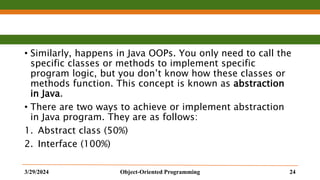 • Similarly, happens in Java OOPs. You only need to call the
specific classes or methods to implement specific
program logic, but you don’t know how these classes or
methods function. This concept is known as abstraction
in Java.
• There are two ways to achieve or implement abstraction
in Java program. They are as follows:
1. Abstract class (50%)
2. Interface (100%)
3/29/2024 Object-Oriented Programming 24
 