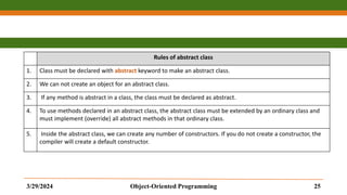 Rules of abstract class
1. Class must be declared with abstract keyword to make an abstract class.
2. We can not create an object for an abstract class.
3. If any method is abstract in a class, the class must be declared as abstract.
4. To use methods declared in an abstract class, the abstract class must be extended by an ordinary class and
must implement (override) all abstract methods in that ordinary class.
5. Inside the abstract class, we can create any number of constructors. If you do not create a constructor, the
compiler will create a default constructor.
3/29/2024 Object-Oriented Programming 25
 