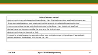 Rules of abstract method
Abstract method can only be declared in an abstract class. The implementation is defined in the subclass.
A non-abstract class cannot have an abstract method, whether it is inherited or declared in Java.
It must not provide a method body/implementation in the abstract class for which it is defined.
Method name and signature must be the same as in the abstract class.
Abstract method cannot be static or final.
It cannot be private because the abstract method must be implemented in the subclass. If we declare it
private, we cannot implement it from outside the class.
3/29/2024 Object-Oriented Programming 26
 