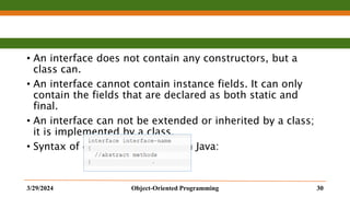 • An interface does not contain any constructors, but a
class can.
• An interface cannot contain instance fields. It can only
contain the fields that are declared as both static and
final.
• An interface can not be extended or inherited by a class;
it is implemented by a class.
• Syntax of declaring Interfaces in Java:
3/29/2024 Object-Oriented Programming 30
 