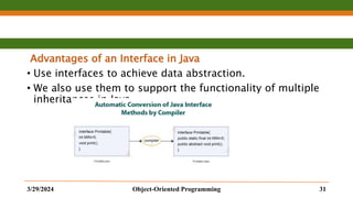 Advantages of an Interface in Java
• Use interfaces to achieve data abstraction.
• We also use them to support the functionality of multiple
inheritances in Java.
3/29/2024 Object-Oriented Programming 31
 