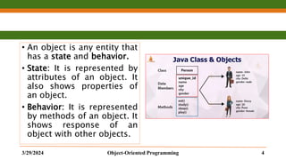 • An object is any entity that
has a state and behavior.
• State: It is represented by
attributes of an object. It
also shows properties of
an object.
• Behavior: It is represented
by methods of an object. It
shows response of an
object with other objects.
3/29/2024 Object-Oriented Programming 4
 