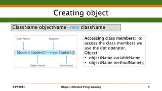Creating object
ClassName objectName=new className
3/29/2024 Object-Oriented Programming 5
Accessing class members: to
access the class members we
use the dot operator.
Object
• objectName.variableName;
• objectName.methodName();
 