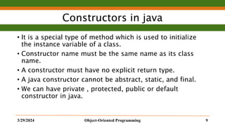 Constructors in java
• It is a special type of method which is used to initialize
the instance variable of a class.
• Constructor name must be the same name as its class
name.
• A constructor must have no explicit return type.
• A java constructor cannot be abstract, static, and final.
• We can have private , protected, public or default
constructor in java.
3/29/2024 Object-Oriented Programming 9
 