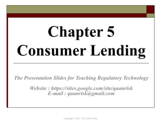 Chapter 5
Consumer Lending
The Presentation Slides for Teaching Regulatory Technology
Website : https://sites.google.com/site/quanrisk
E-mail : quanrisk@gmail.com
Copyright © 2021 Dr. LAM Yat-fai
 