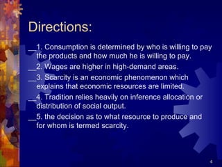 Directions:
__1. Consumption is determined by who is willing to pay
the products and how much he is willing to pay.
__2. Wages are higher in high-demand areas.
__3. Scarcity is an economic phenomenon which
explains that economic resources are limited.
__4. Tradition relies heavily on inference allocation or
distribution of social output.
__5. the decision as to what resource to produce and
for whom is termed scarcity.
4
 