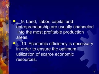  __9. Land, labor, capital and
entrepreneurship are usually channeled
into the most profitable production
areas.
 __10. Economic efficiency is necessary
in order to ensure the optimum
utilization of scarce economic
resources.
6
 