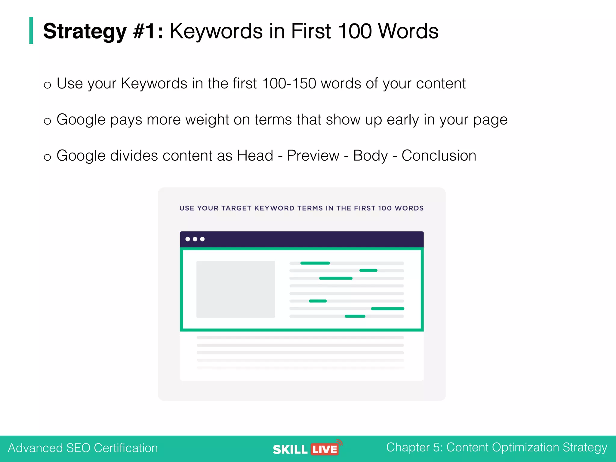 Advanced SEO Certification Chapter 5: Content Optimization Strategy
Strategy #1: Keywords in First 100 Words
o Use your Keywords in the first 100-150 words of your content
o Google pays more weight on terms that show up early in your page
o Google divides content as Head - Preview - Body - Conclusion
 