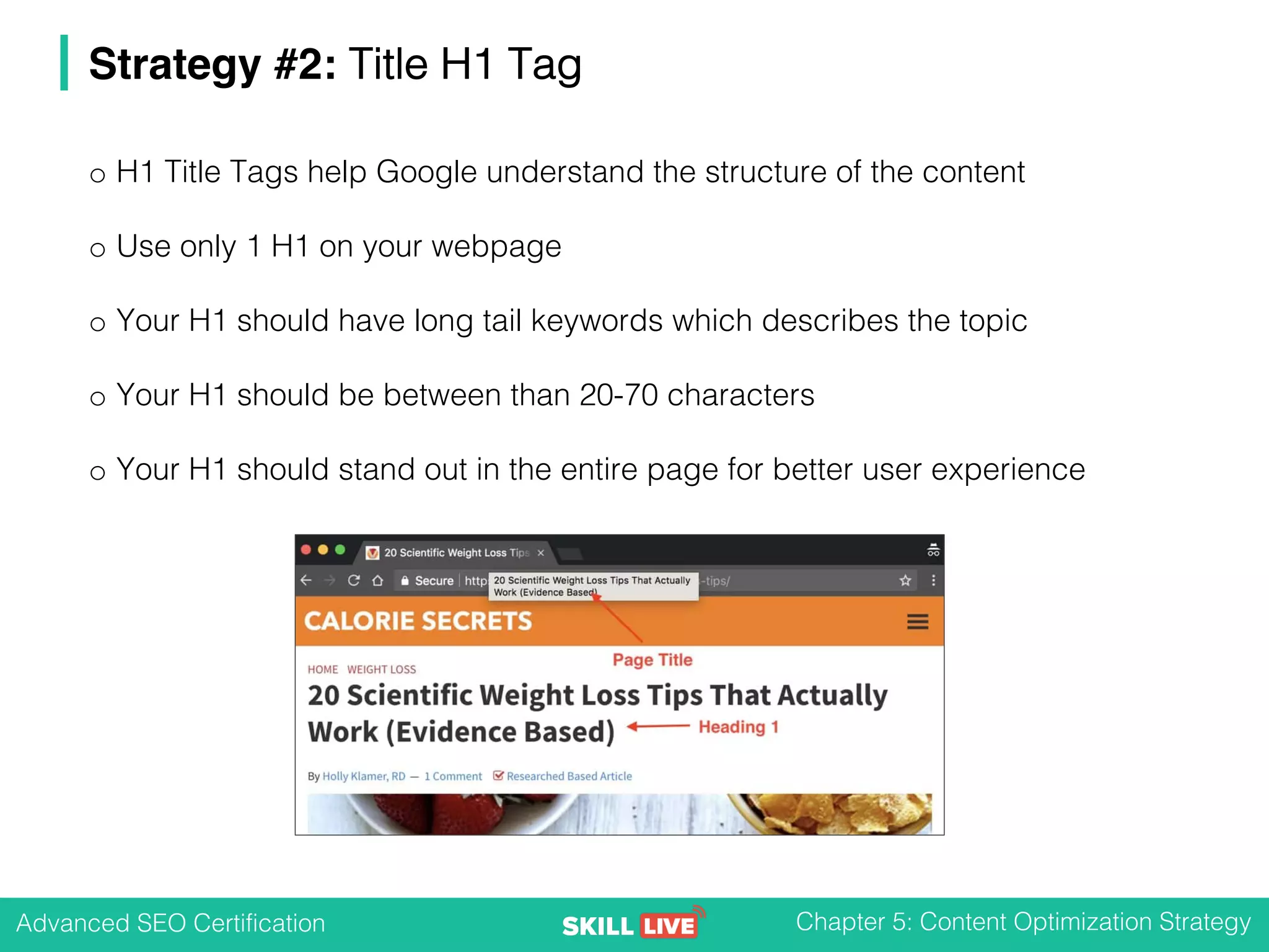 Advanced SEO Certification Chapter 5: Content Optimization Strategy
Strategy #2: Title H1 Tag
o H1 Title Tags help Google understand the structure of the content
o Use only 1 H1 on your webpage
o Your H1 should have long tail keywords which describes the topic
o Your H1 should be between than 20-70 characters
o Your H1 should stand out in the entire page for better user experience
 