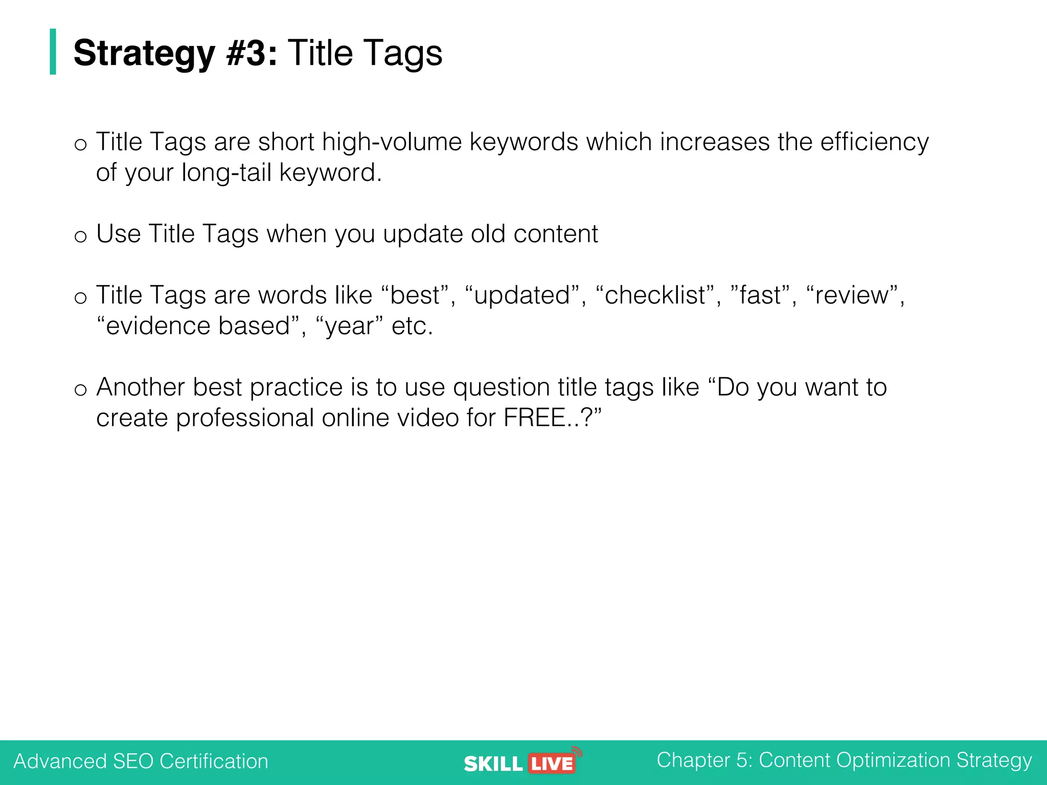 Advanced SEO Certification Chapter 5: Content Optimization Strategy
Strategy #3: Title Tags
o Title Tags are short high-volume keywords which increases the efficiency
of your long-tail keyword.
o Use Title Tags when you update old content
o Title Tags are words like “best”, “updated”, “checklist”, ”fast”, “review”,
“evidence based”, “year” etc.
o Another best practice is to use question title tags like “Do you want to
create professional online video for FREE..?”
 