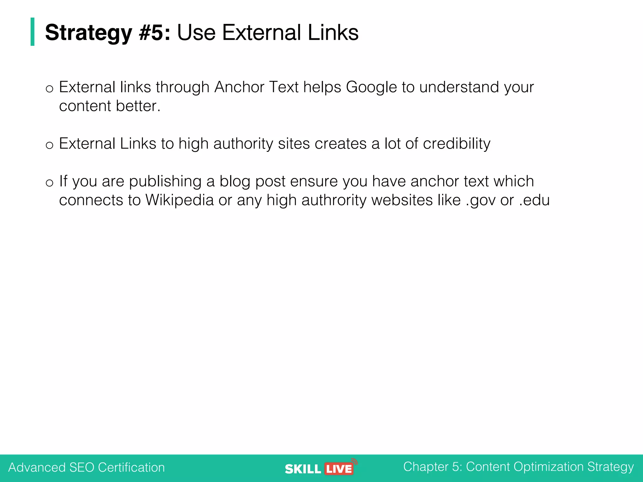 Advanced SEO Certification Chapter 5: Content Optimization Strategy
Strategy #5: Use External Links
o External links through Anchor Text helps Google to understand your
content better.
o External Links to high authority sites creates a lot of credibility
o If you are publishing a blog post ensure you have anchor text which
connects to Wikipedia or any high authrority websites like .gov or .edu
 