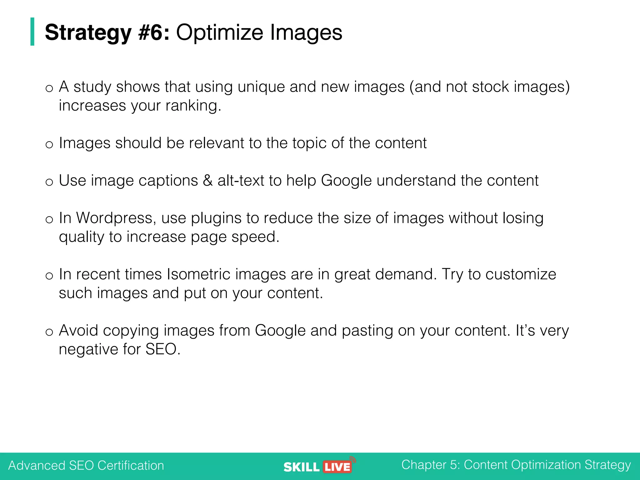 Advanced SEO Certification Chapter 5: Content Optimization Strategy
Strategy #6: Optimize Images
o A study shows that using unique and new images (and not stock images)
increases your ranking.
o Images should be relevant to the topic of the content
o Use image captions & alt-text to help Google understand the content
o In Wordpress, use plugins to reduce the size of images without losing
quality to increase page speed.
o In recent times Isometric images are in great demand. Try to customize
such images and put on your content.
o Avoid copying images from Google and pasting on your content. It’s very
negative for SEO.
 
