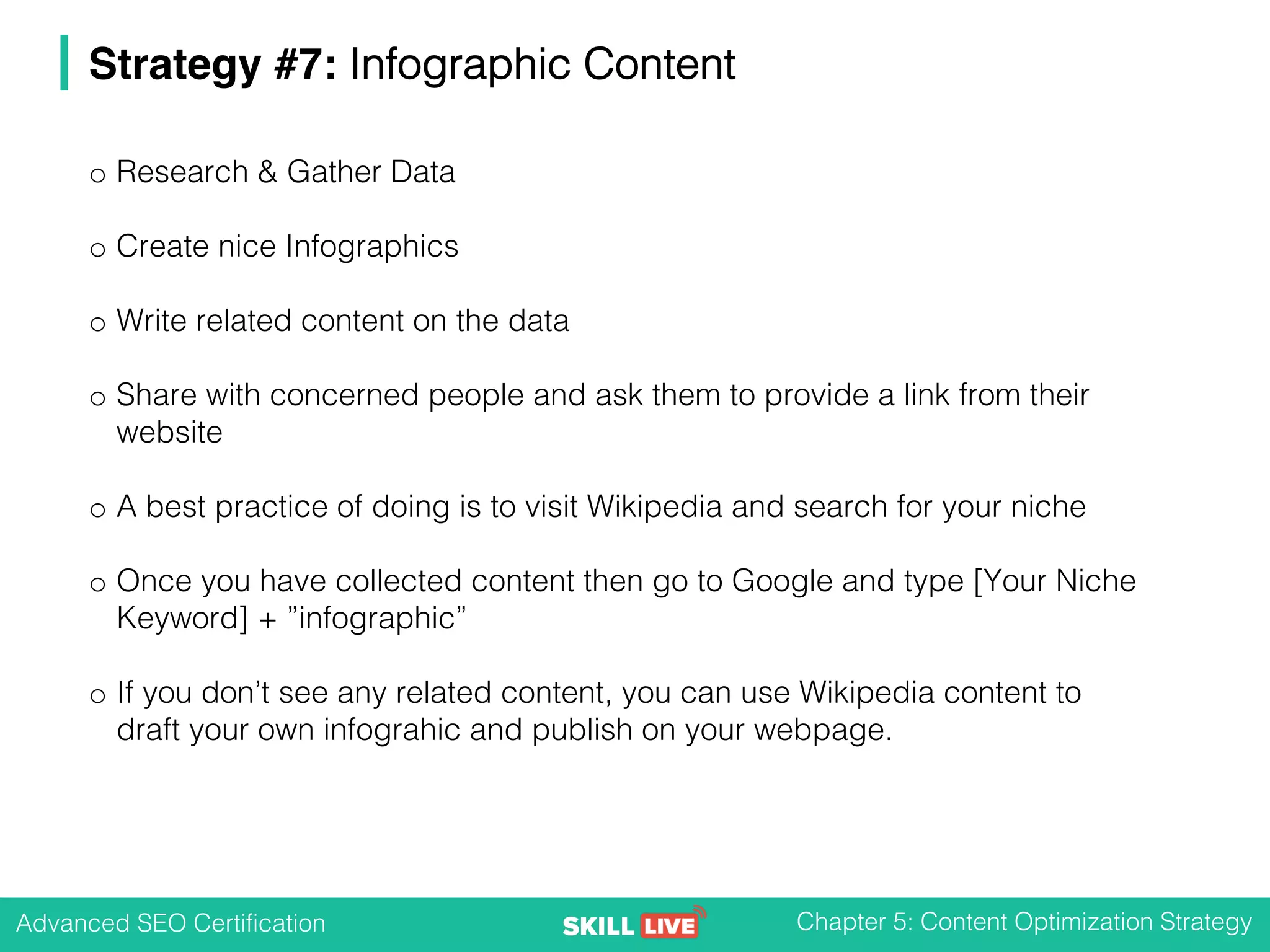 Advanced SEO Certification Chapter 5: Content Optimization Strategy
Strategy #7: Infographic Content
o Research & Gather Data
o Create nice Infographics
o Write related content on the data
o Share with concerned people and ask them to provide a link from their
website
o A best practice of doing is to visit Wikipedia and search for your niche
o Once you have collected content then go to Google and type [Your Niche
Keyword] + ”infographic”
o If you don’t see any related content, you can use Wikipedia content to
draft your own infograhic and publish on your webpage.
 