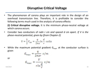 Disruptive Critical Voltage
• The phenomenon of corona plays an important role in the design of an
overhead transmission line. Therefore, it is profitable to consider the
following terms much used in the analysis of corona effects:
(i) Critical disruptive voltage. It is the minimum phase-neutral voltage at
which corona occurs.
• Consider two conductors of radii r cm and spaced d cm apart. If V is the
phase-neutral potential, given by (from Chapter-2)
• While the maximum potential gradient Gmax, at the conductor surface is
given
or
4/6/2022 10
 