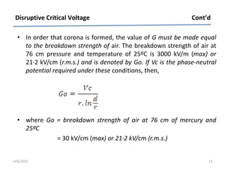 • In order that corona is formed, the value of G must be made equal
to the breakdown strength of air. The breakdown strength of air at
76 cm pressure and temperature of 25ºC is 3000 kV/m (max) or
21·2 kV/cm (r.m.s.) and is denoted by Go. If Vc is the phase-neutral
potential required under these conditions, then,
• where Go = breakdown strength of air at 76 cm of mercury and
25ºC
= 30 kV/cm (max) or 21·2 kV/cm (r.m.s.)
Disruptive Critical Voltage Cont’d
4/6/2022 11
 