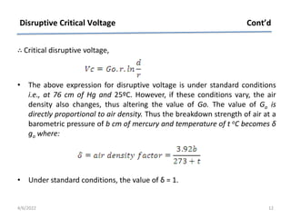 ∴ Critical disruptive voltage,
• The above expression for disruptive voltage is under standard conditions
i.e., at 76 cm of Hg and 25ºC. However, if these conditions vary, the air
density also changes, thus altering the value of Go. The value of Go is
directly proportional to air density. Thus the breakdown strength of air at a
barometric pressure of b cm of mercury and temperature of t oC becomes δ
go where:
• Under standard conditions, the value of δ = 1.
Disruptive Critical Voltage Cont’d
4/6/2022 12
 