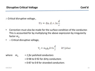 ∴ Critical disruptive voltage ,
• Correction must also be made for the surface condition of the conductor.
This is accounted for by multiplying the above expression by irregularity
factor mo.
• ∴ Critical disruptive voltage,
where mo = 1 for polished conductors
= 0·98 to 0·92 for dirty conductors
= 0·87 to 0·8 for stranded conductors
Disruptive Critical Voltage Cont’d
4/6/2022 13
 