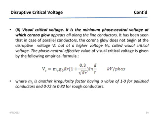 • (ii) Visual critical voltage. It is the minimum phase-neutral voltage at
which corona glow appears all along the line conductors. It has been seen
that in case of parallel conductors, the corona glow does not begin at the
disruptive voltage Vc but at a higher voltage Vv, called visual critical
voltage. The phase-neutral effective value of visual critical voltage is given
by the following empirical formula :
• where mv is another irregularity factor having a value of 1·0 for polished
conductors and 0·72 to 0·82 for rough conductors.
Disruptive Critical Voltage Cont’d
4/6/2022 14
 