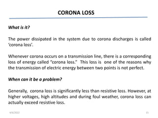 CORONA LOSS
What is it?
The power dissipated in the system due to corona discharges is called
‘corona loss’.
Whenever corona occurs on a transmission line, there is a corresponding
loss of energy called “corona loss.” This loss is one of the reasons why
the transmission of electric energy between two points is not perfect.
When can it be a problem?
Generally, corona loss is significantly less than resistive loss. However, at
higher voltages, high altitudes and during foul weather, corona loss can
actually exceed resistive loss.
4/6/2022 15
 