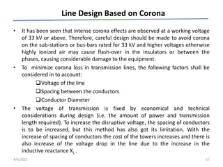 Line Design Based on Corona
• It has been seen that intense corona effects are observed at a working voltage
of 33 kV or above. Therefore, careful design should be made to avoid corona
on the sub-stations or bus-bars rated for 33 kV and higher voltages otherwise
highly ionized air may cause flash-over in the insulators or between the
phases, causing considerable damage to the equipment.
• To minimize corona loss in transmission lines, the following factors shall be
considered in to account:
Voltage of the line
Spacing between the conductors
Conductor Diameter
• The voltage of transmission is fixed by economical and technical
considerations during design (i.e. the amount of power and transmission
length required). To increase the disruptive voltage, the spacing of conductors
is to be increased, but this method has also got its limitation. With the
increase of spacing of conductors the cost of the towers increases and there is
also increase of the voltage drop in the line due to the increase in the
inductive reactance XL .
4/6/2022 17
 