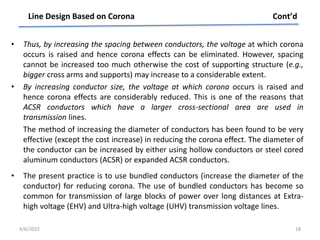 • Thus, by increasing the spacing between conductors, the voltage at which corona
occurs is raised and hence corona effects can be eliminated. However, spacing
cannot be increased too much otherwise the cost of supporting structure (e.g.,
bigger cross arms and supports) may increase to a considerable extent.
• By increasing conductor size, the voltage at which corona occurs is raised and
hence corona effects are considerably reduced. This is one of the reasons that
ACSR conductors which have a larger cross-sectional area are used in
transmission lines.
The method of increasing the diameter of conductors has been found to be very
effective (except the cost increase) in reducing the corona effect. The diameter of
the conductor can be increased by either using hollow conductors or steel cored
aluminum conductors (ACSR) or expanded ACSR conductors.
• The present practice is to use bundled conductors (increase the diameter of the
conductor) for reducing corona. The use of bundled conductors has become so
common for transmission of large blocks of power over long distances at Extra-
high voltage (EHV) and Ultra-high voltage (UHV) transmission voltage lines.
Line Design Based on Corona Cont’d
4/6/2022 18
 