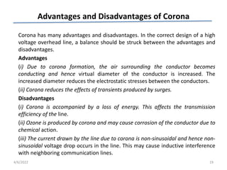 Advantages and Disadvantages of Corona
Corona has many advantages and disadvantages. In the correct design of a high
voltage overhead line, a balance should be struck between the advantages and
disadvantages.
Advantages
(i) Due to corona formation, the air surrounding the conductor becomes
conducting and hence virtual diameter of the conductor is increased. The
increased diameter reduces the electrostatic stresses between the conductors.
(ii) Corona reduces the effects of transients produced by surges.
Disadvantages
(i) Corona is accompanied by a loss of energy. This affects the transmission
efficiency of the line.
(ii) Ozone is produced by corona and may cause corrosion of the conductor due to
chemical action.
(iii) The current drawn by the line due to corona is non-sinusoidal and hence non-
sinusoidal voltage drop occurs in the line. This may cause inductive interference
with neighboring communication lines.
4/6/2022 19
 