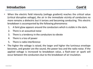 • When the electric field intensity (voltage gradient) reaches the critical value
(critical disruptive voltage), the air in the immediate vicinity of conductors no
more remains a dielectric but it ionizes and becoming conducting. This electric
breakdown is accompanied by the following phenomena:
1. A faint glow appears around the conductors which is visible in the dark.
2. There is an acoustical noise
3. There is a tendency in the conductors to vibrate
4. There is a loss of power
5. There is radio interference
• The higher the voltage is raised, the larger and higher the luminous envelope
becomes, and greater are the sound, the power loss and the radio noise. If the
applied voltage is increased to breakdown value, a flash-over or spark will
occur between the conductors due to the breakdown of air insulation.
Introduction Cont’d
4/6/2022 4
 