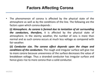 Factors Affecting Corona
• The phenomenon of corona is affected by the physical state of the
atmosphere as well as by the conditions of the line. The following are the
factors upon which corona depends :
(i) Atmosphere. As corona is formed due to ionization of air surrounding
the conductors, therefore, it is affected by the physical state of
atmosphere. In the stormy weather, the number of ions is more than
normal and as such corona occurs at much less voltage as compared with
fair weather.
(ii) Conductor size. The corona effect depends upon the shape and
conditions of the conductors. The rough and irregular surface will give rise
to more corona because unevenness of the surface decreases the value of
breakdown voltage. Thus a stranded conductor has irregular surface and
hence gives rise to more corona than a solid conductor.
4/6/2022 6
 