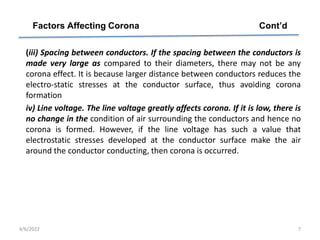 (iii) Spacing between conductors. If the spacing between the conductors is
made very large as compared to their diameters, there may not be any
corona effect. It is because larger distance between conductors reduces the
electro-static stresses at the conductor surface, thus avoiding corona
formation
iv) Line voltage. The line voltage greatly affects corona. If it is low, there is
no change in the condition of air surrounding the conductors and hence no
corona is formed. However, if the line voltage has such a value that
electrostatic stresses developed at the conductor surface make the air
around the conductor conducting, then corona is occurred.
Factors Affecting Corona Cont’d
4/6/2022 7
 
