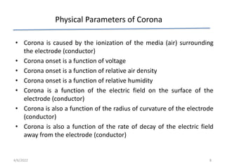 Physical Parameters of Corona
• Corona is caused by the ionization of the media (air) surrounding
the electrode (conductor)
• Corona onset is a function of voltage
• Corona onset is a function of relative air density
• Corona onset is a function of relative humidity
• Corona is a function of the electric field on the surface of the
electrode (conductor)
• Corona is also a function of the radius of curvature of the electrode
(conductor)
• Corona is also a function of the rate of decay of the electric field
away from the electrode (conductor)
4/6/2022 8
 