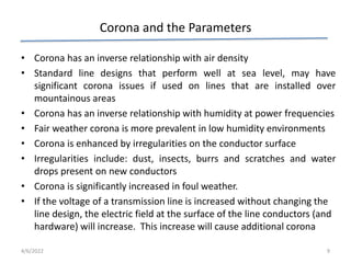 Corona and the Parameters
• Corona has an inverse relationship with air density
• Standard line designs that perform well at sea level, may have
significant corona issues if used on lines that are installed over
mountainous areas
• Corona has an inverse relationship with humidity at power frequencies
• Fair weather corona is more prevalent in low humidity environments
• Corona is enhanced by irregularities on the conductor surface
• Irregularities include: dust, insects, burrs and scratches and water
drops present on new conductors
• Corona is significantly increased in foul weather.
• If the voltage of a transmission line is increased without changing the
line design, the electric field at the surface of the line conductors (and
hardware) will increase. This increase will cause additional corona
4/6/2022 9
 