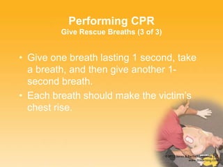 • Give one breath lasting 1 second, take
a breath, and then give another 1-
second breath.
• Each breath should make the victim’s
chest rise.
Performing CPR
Give Rescue Breaths (3 of 3)
 