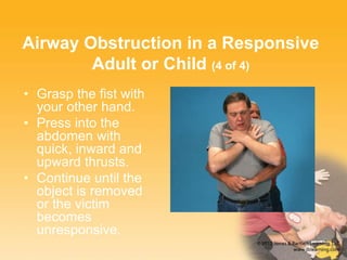 Airway Obstruction in a Responsive
Adult or Child (4 of 4)
• Grasp the fist with
your other hand.
• Press into the
abdomen with
quick, inward and
upward thrusts.
• Continue until the
object is removed
or the victim
becomes
unresponsive.
 